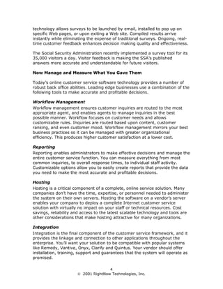 technology allows surveys to be launched by email, installed to pop up on
specific Web pages, or upon exiting a Web site. Compiled results arrive
instantly while eliminating the expense of traditional surveys. Ongoing, real-
time customer feedback enhances decision making quality and effectiveness.

The Social Security Administration recently implemented a survey tool for its
35,000 visitors a day. Visitor feedback is making the SSA’s published
answers more accurate and understandable for future visitors.

Now Manage and Measure What You Gave Them

Today’s online customer service software technology provides a number of
robust back office abilities. Leading edge businesses use a combination of the
following tools to make accurate and profitable decisions.

Workflow Management
Workflow management ensures customer inquiries are routed to the most
appropriate agent, and enables agents to manage inquiries in the best
possible manner. Workflow focuses on customer needs and allows
customizable rules. Inquiries are routed based upon content, customer
ranking, and even customer mood. Workflow management mirrors your best
business practices so it can be managed with greater organizational
efficiency. This produces higher customer satisfaction at a lower cost.

Reporting
Reporting enables administrators to make effective decisions and manage the
entire customer service function. You can measure everything from most
common inquiries, to overall response times, to individual staff activity.
Customizable options allow you to easily create reports that provide the data
you need to make the most accurate and profitable decisions.

Hosting
Hosting is a critical component of a complete, online service solution. Many
companies don’t have the time, expertise, or personnel needed to administer
the system on their own servers. Hosting the software on a vendor’s server
enables your company to deploy a complete Internet customer service
solution with virtually no impact on your staff or technical resources. Cost
savings, reliability and access to the latest scalable technology and tools are
other considerations that make hosting attractive for many organizations.

Integration
Integration is the final component of the customer service framework, and it
provides the linkage and connection to other applications throughout the
enterprise. You’ll want your solution to be compatible with popular systems
like Remedy, Vantive, Onyx, Clarify and Quintus. Your vendor should offer
installation, training, support and guarantees that the system will operate as
promised.

                                     4
                       2001 RightNow Technologies, Inc.
 
