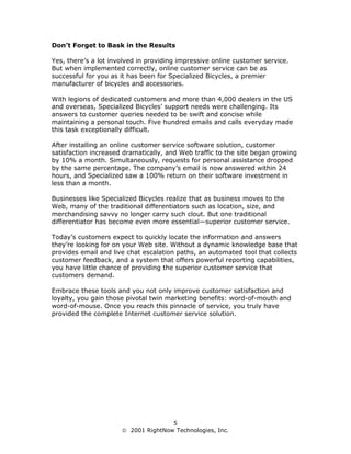 Don’t Forget to Bask in the Results

Yes, there’s a lot involved in providing impressive online customer service.
But when implemented correctly, online customer service can be as
successful for you as it has been for Specialized Bicycles, a premier
manufacturer of bicycles and accessories.

With legions of dedicated customers and more than 4,000 dealers in the US
and overseas, Specialized Bicycles’ support needs were challenging. Its
answers to customer queries needed to be swift and concise while
maintaining a personal touch. Five hundred emails and calls everyday made
this task exceptionally difficult.

After installing an online customer service software solution, customer
satisfaction increased dramatically, and Web traffic to the site began growing
by 10% a month. Simultaneously, requests for personal assistance dropped
by the same percentage. The company’s email is now answered within 24
hours, and Specialized saw a 100% return on their software investment in
less than a month.

Businesses like Specialized Bicycles realize that as business moves to the
Web, many of the traditional differentiators such as location, size, and
merchandising savvy no longer carry such clout. But one traditional
differentiator has become even more essential—superior customer service.

Today’s customers expect to quickly locate the information and answers
they’re looking for on your Web site. Without a dynamic knowledge base that
provides email and live chat escalation paths, an automated tool that collects
customer feedback, and a system that offers powerful reporting capabilities,
you have little chance of providing the superior customer service that
customers demand.

Embrace these tools and you not only improve customer satisfaction and
loyalty, you gain those pivotal twin marketing benefits: word-of-mouth and
word-of-mouse. Once you reach this pinnacle of service, you truly have
provided the complete Internet customer service solution.




                                     5
                       2001 RightNow Technologies, Inc.
 