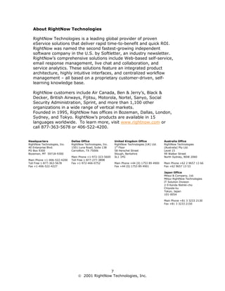 About RightNow Technologies

   RightNow Technologies is a leading global provider of proven
   eService solutions that deliver rapid time-to-benefit and quick ROI.
   RightNow was named the second fastest-growing independent
   software company in the U.S. by Softletter, an industry newsletter.
   RightNow’s comprehensive solutions include Web-based self-service,
   email response management, live chat and collaboration, and
   service analytics. These solutions feature an integrated product
   architecture, highly intuitive interfaces, and centralized workflow
   management – all based on a proprietary customer-driven, self-
   learning knowledge base.

   RightNow customers include Air Canada, Ben & Jerry’s, Black &
   Decker, British Airways, Fijitsu, Motorola, Nortel, Sanyo, Social
   Security Administration, Sprint, and more than 1,100 other
   organizations in a wide range of vertical markets.
   Founded in 1995, RightNow has offices in Bozeman, Dallas, London,
   Sydney, and Tokyo. RightNow’s products are available in 15
   languages worldwide. To learn more, visit www.rightnow.com or
   call 877-363-5678 or 406-522-4200.


Headquarters                  Dallas Office                 United Kingdom Office             Australia Office
RightNow Technologies, Inc.   RightNow Technologies, Inc.   RightNow Technologies (UK) Ltd.   RightNow Technologies
40 Enterprise Blvd.           1501 Luna Road, Suite 138     1st Floor                         (Australia) Pty Ltd.
PO Box 9300                   Carrollton, TX 75006          58 Herschel Street                Level 15
Bozeman, MT 59718-9300                                      Slough, Berkshire                 99 Walker Street
                              Main Phone +1-972-323-5600    SL1 1PG                           North Sydney, NSW 2060
Main Phone +1-406-522-4200    Toll Free 1-877-277-3898
Toll Free 1-877-363-5678      Fax +1-972-466-0752           Main Phone +44 (0) 1753 89 4900   Main Phone +62 2 9657 13 66
Fax +1-406-522-4227                                         Fax +44 (0) 1753 89 4901          Fax +62 9657 13 53

                                                                                              Japan Office
                                                                                              Mitsui & Company, Ltd.
                                                                                              Mitsui RightNow Technologies
                                                                                              IT Solution Division
                                                                                              2-9 Kanda Nishiki-cho
                                                                                              Chiyoda-ku
                                                                                              Tokyo, Japan
                                                                                              101-0054

                                                                                              Main Phone +81 3 3233 2130
                                                                                              Fax +81 3 3233 2150




                                                  7
                                    2001 RightNow Technologies, Inc.
 