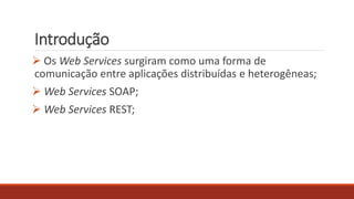 Introdução
 Os Web Services surgiram como uma forma de
comunicação entre aplicações distribuídas e heterogêneas;
 Web Services SOAP;
 Web Services REST;
 