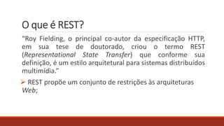 O que é REST?
“Roy Fielding, o principal co-autor da especificação HTTP,
em sua tese de doutorado, criou o termo REST
(Representational State Transfer) que conforme sua
definição, é um estilo arquitetural para sistemas distribuídos
multimídia.”
 REST propõe um conjunto de restrições às arquiteturas
Web;
 