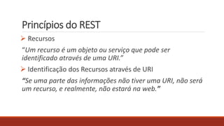 Princípios do REST
 Recursos
“Um recurso é um objeto ou serviço que pode ser
identificado através de uma URI.”
 Identificação dos Recursos através de URI
“Se uma parte das informações não tiver uma URI, não será
um recurso, e realmente, não estará na web.”
 