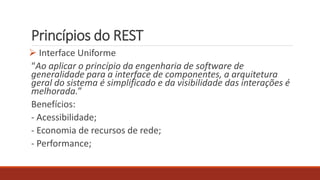 Princípios do REST
 Interface Uniforme
“Ao aplicar o princípio da engenharia de software de
generalidade para a interface de componentes, a arquitetura
geral do sistema é simplificado e da visibilidade das interações é
melhorada.”
Benefícios:
- Acessibilidade;
- Economia de recursos de rede;
- Performance;
 