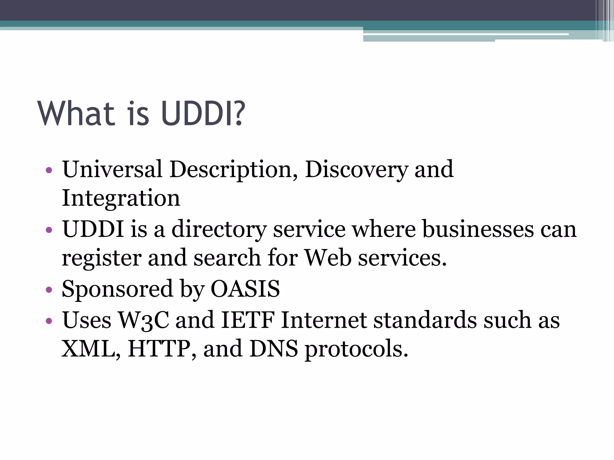 What is UDDI? • Universal Description, Discovery and Integration • UDDI is a directory service where businesses can register and search for Web services. • Sponsored by OASIS • Uses W3C and IETF Internet standards such as XML, HTTP, and DNS protocols. 