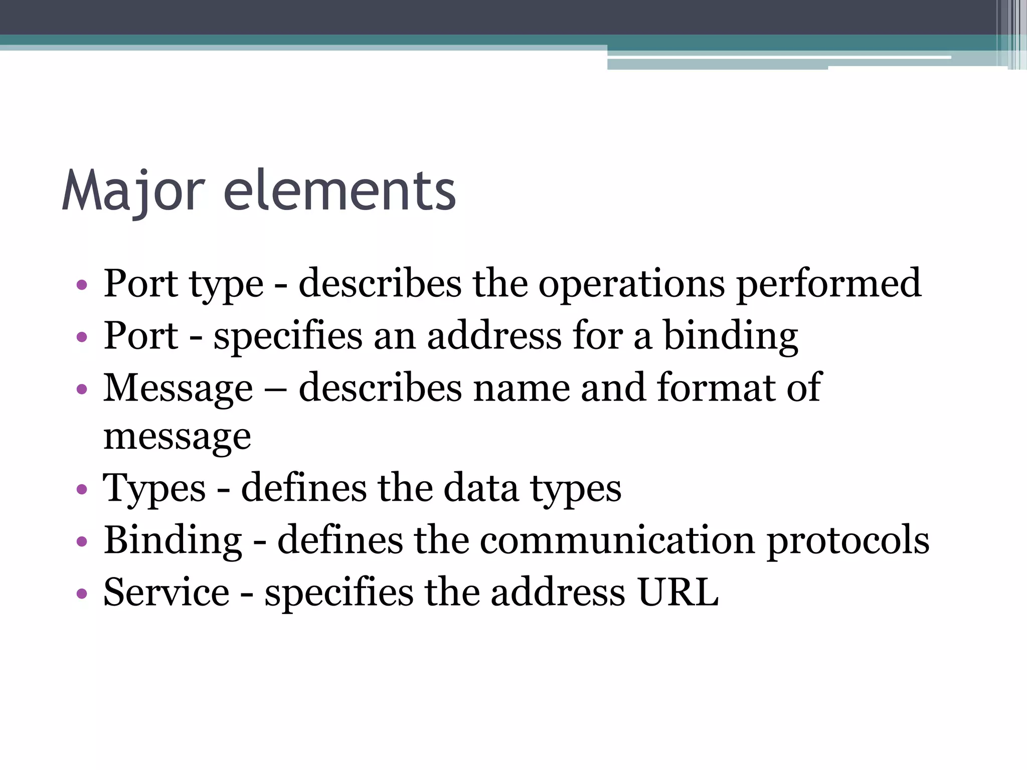 Major elements • Port type - describes the operations performed • Port - specifies an address for a binding • Message – describes name and format of message • Types - defines the data types • Binding - defines the communication protocols • Service - specifies the address URL 