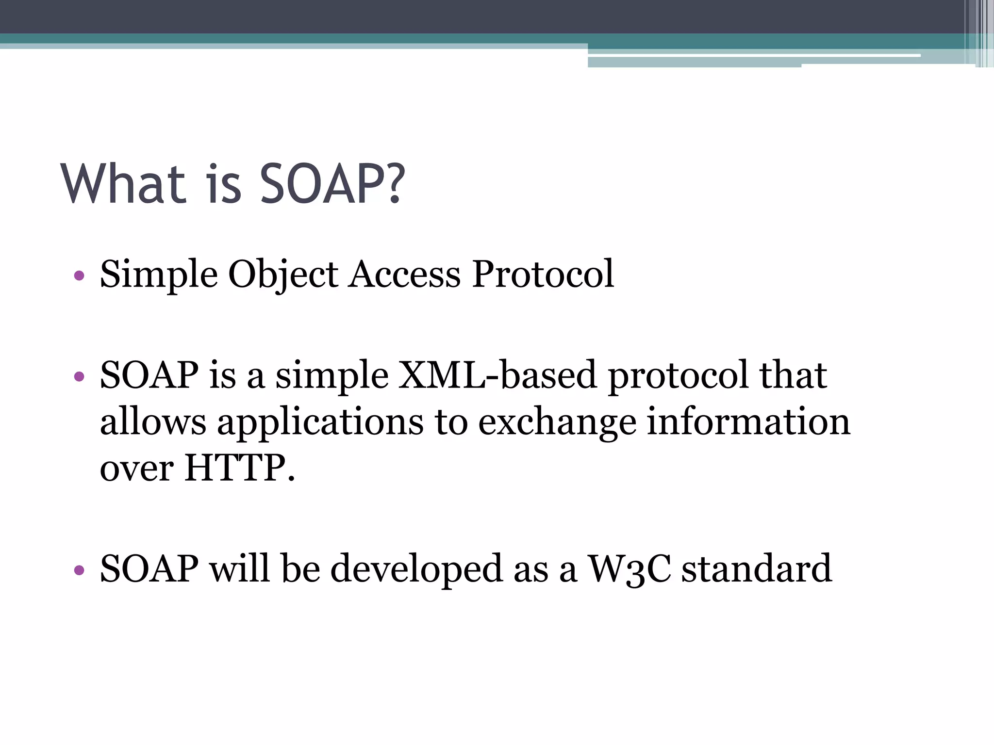 What is SOAP? • Simple Object Access Protocol • SOAP is a simple XML-based protocol that allows applications to exchange information over HTTP. • SOAP will be developed as a W3C standard 