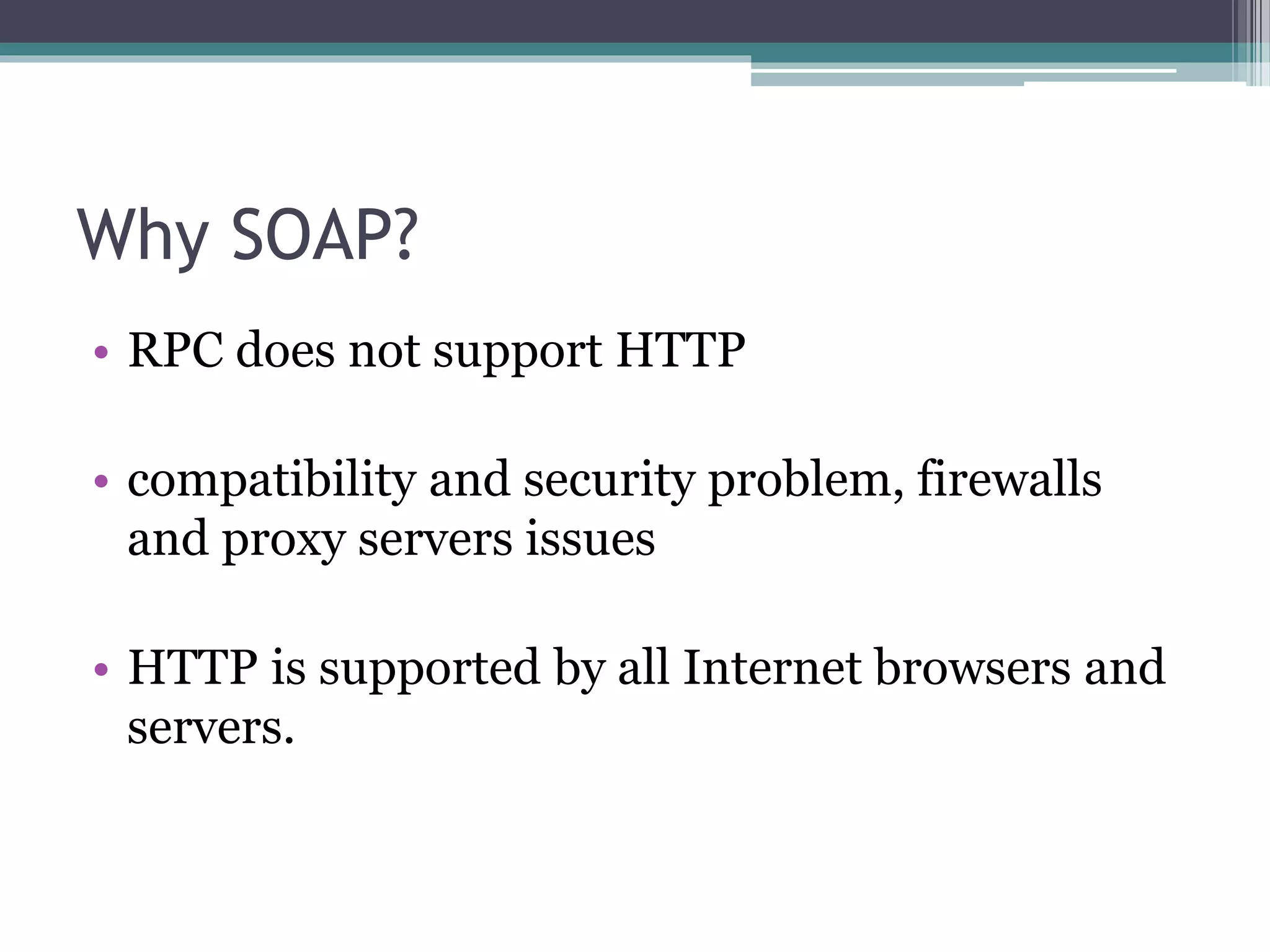 Why SOAP? • RPC does not support HTTP • compatibility and security problem, firewalls and proxy servers issues • HTTP is supported by all Internet browsers and servers. 