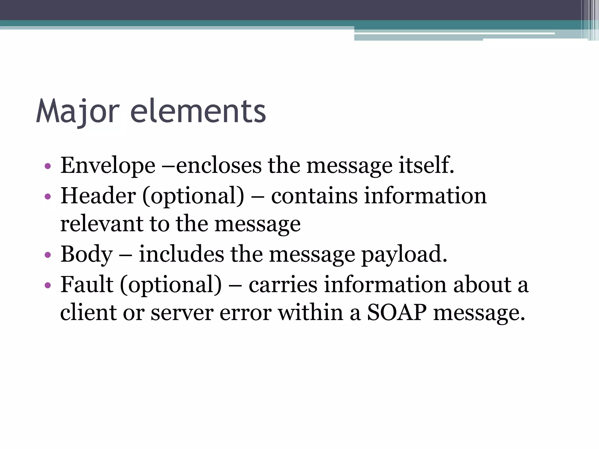 Major elements • Envelope –encloses the message itself. • Header (optional) – contains information relevant to the message • Body – includes the message payload. • Fault (optional) – carries information about a client or server error within a SOAP message. 