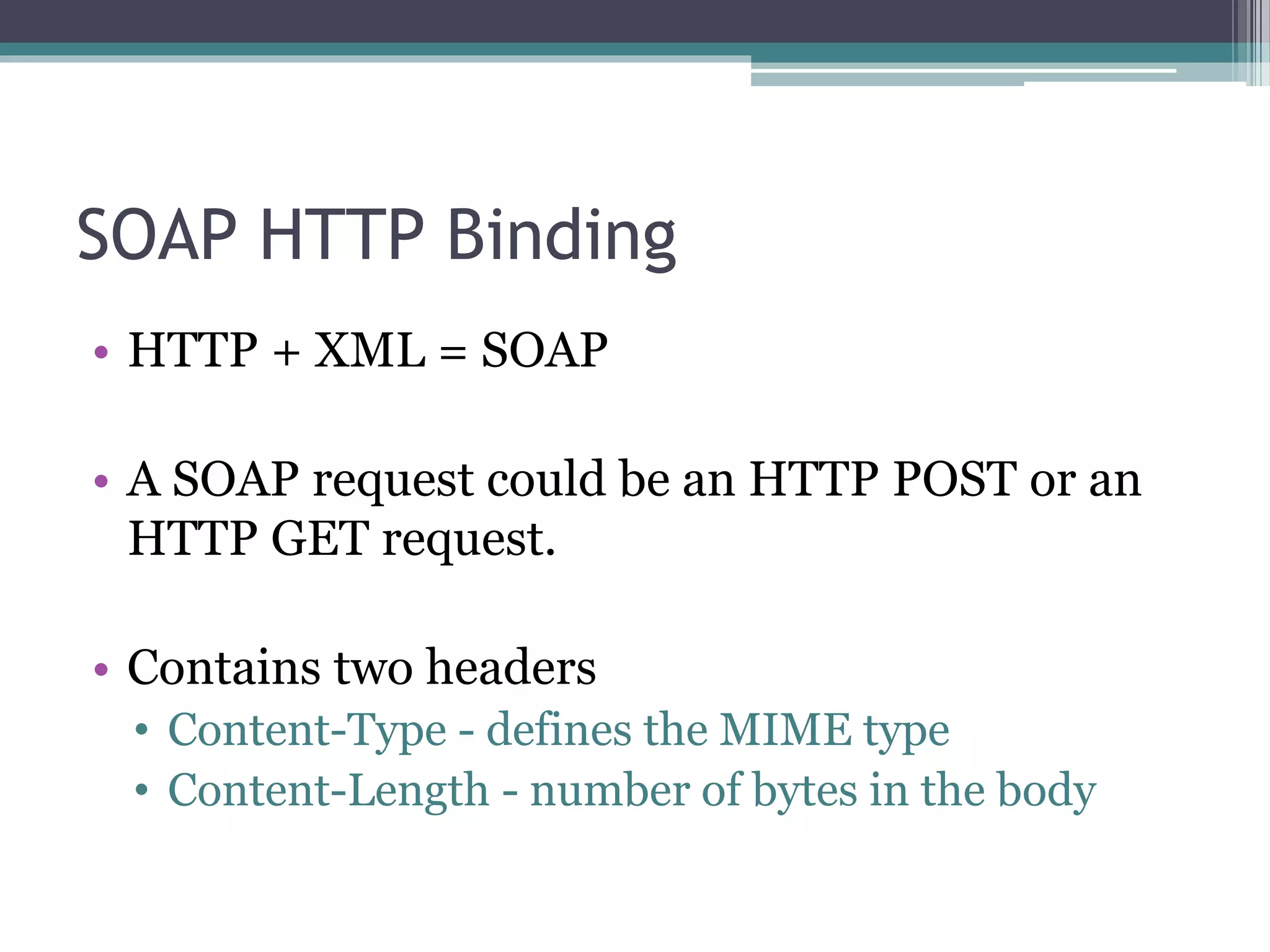 SOAP HTTP Binding • HTTP + XML = SOAP • A SOAP request could be an HTTP POST or an HTTP GET request. • Contains two headers • Content-Type - defines the MIME type • Content-Length - number of bytes in the body 