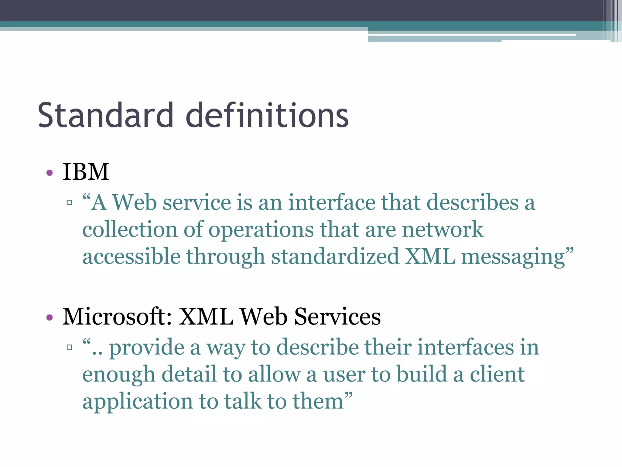 Standard definitions • IBM ▫ “A Web service is an interface that describes a collection of operations that are network accessible through standardized XML messaging” • Microsoft: XML Web Services ▫ “.. provide a way to describe their interfaces in enough detail to allow a user to build a client application to talk to them” 