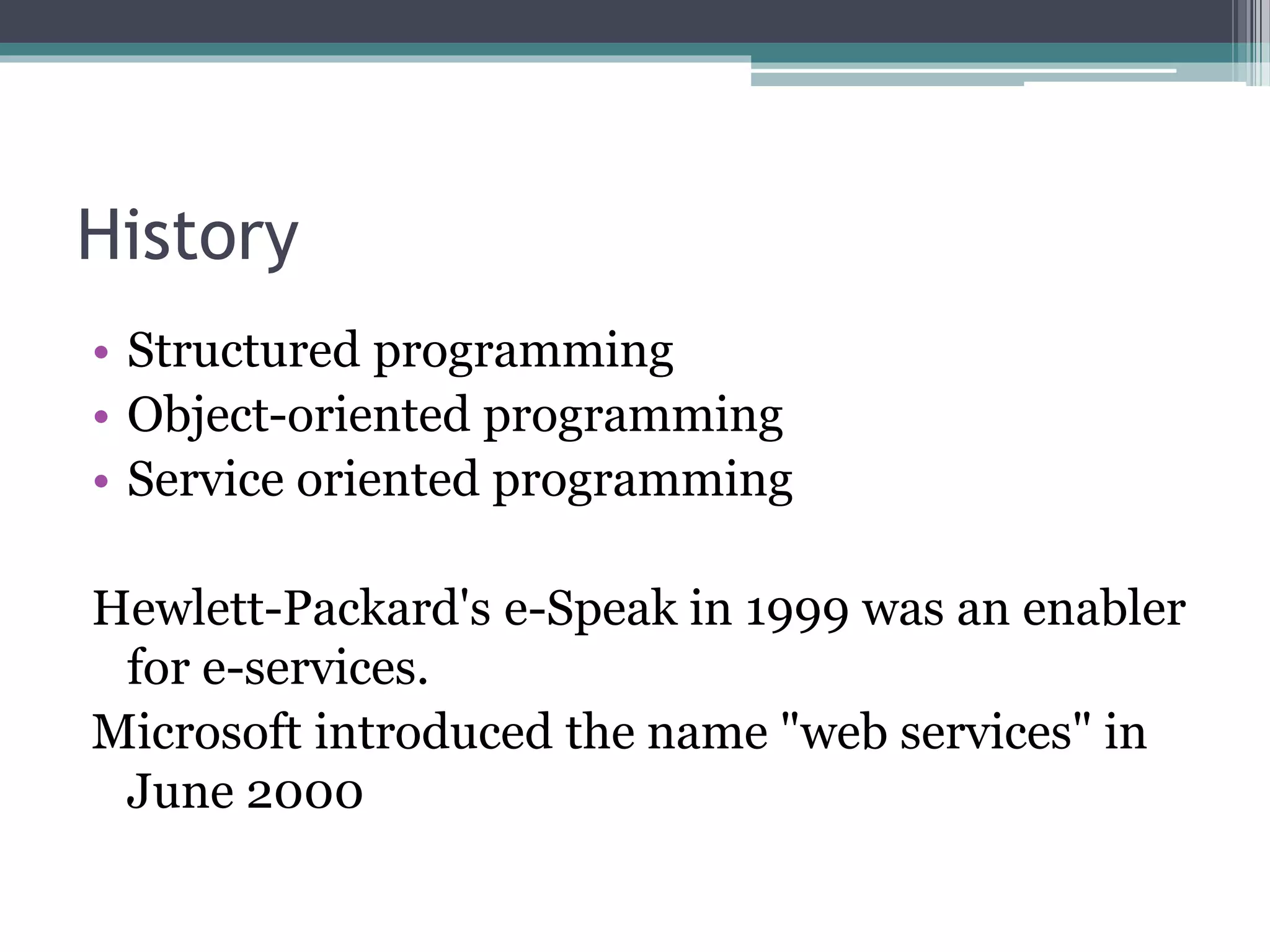 History • Structured programming • Object-oriented programming • Service oriented programming Hewlett-Packard's e-Speak in 1999 was an enabler for e-services. Microsoft introduced the name "web services" in June 2000 