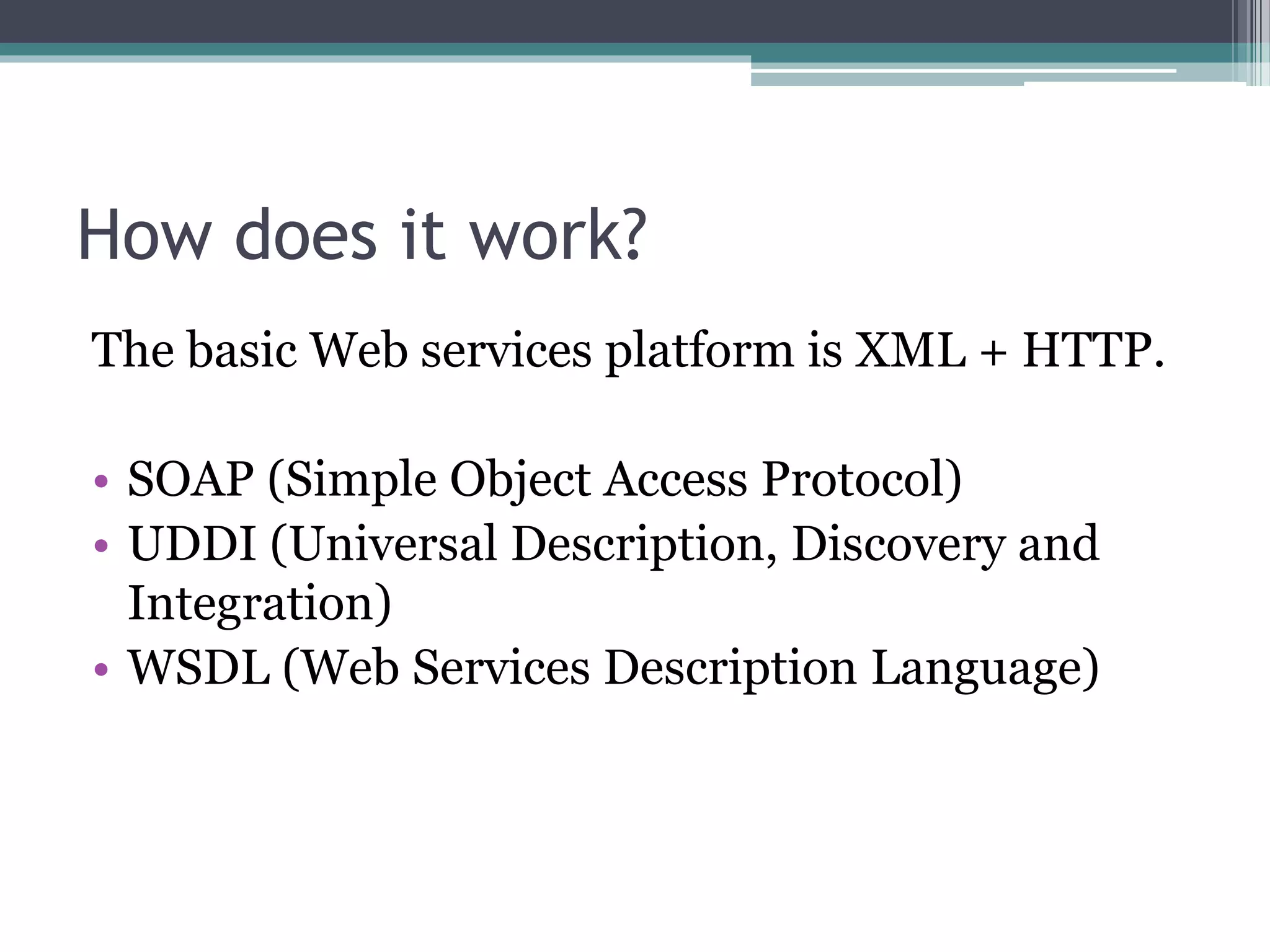 How does it work? The basic Web services platform is XML + HTTP. • SOAP (Simple Object Access Protocol) • UDDI (Universal Description, Discovery and Integration) • WSDL (Web Services Description Language) 