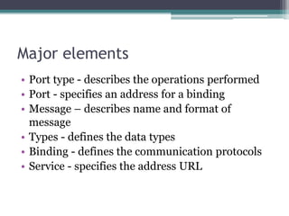 Major elements
• Port type - describes the operations performed
• Port - specifies an address for a binding
• Message – describes name and format of
message
• Types - defines the data types
• Binding - defines the communication protocols
• Service - specifies the address URL
 