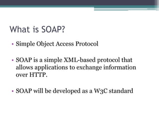 What is SOAP?
• Simple Object Access Protocol
• SOAP is a simple XML-based protocol that
allows applications to exchange information
over HTTP.
• SOAP will be developed as a W3C standard
 