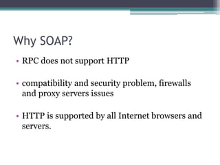 Why SOAP?
• RPC does not support HTTP
• compatibility and security problem, firewalls
and proxy servers issues
• HTTP is supported by all Internet browsers and
servers.
 