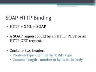 SOAP HTTP Binding
• HTTP + XML = SOAP
• A SOAP request could be an HTTP POST or an
HTTP GET request.
• Contains two headers
• Content-Type - defines the MIME type
• Content-Length - number of bytes in the body
 