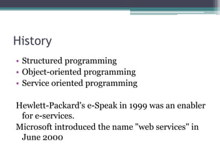 History
• Structured programming
• Object-oriented programming
• Service oriented programming
Hewlett-Packard's e-Speak in 1999 was an enabler
for e-services.
Microsoft introduced the name "web services" in
June 2000
 