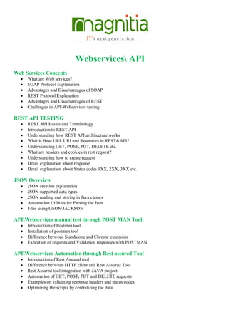 Webservices API
Web Services Concepts
 What are Web services?
 SOAP Protocol Explanation
 Advantages and Disadvantages of SOAP
 REST Protocol Explanation
 Advantages and Disadvantages of REST
 Challenges in APIWebservices testing
REST API TESTING
 REST API Basics and Terminology
 Introduction to REST API
 Understanding how REST API architecture works
 What is Base URL URI and Resources in REST&API?
 Understanding GET, POST, PUT, DELETE etc.
 What are headers and cookies in rest request?
 Understanding how to create request
 Detail explanation about response
 Detail explanation about Status codes 1XX, 2XX, 3XX etc.
JSON Overview
 JSON creation explanation
 JSON supported data types
 JSON reading and storing in Java classes
 Automation Utilities for Parsing the Json
 Files using GSONJACKSON
APIWebservices manual test through POST MAN Tool:
 Introduction of Postman tool
 Installation of postman tool
 Difference between Standalone and Chrome extension
 Execution of requests and Validation responses with POSTMAN
APIWebservices Automation through Rest assured Tool
 Introduction of Rest Assured tool
 Difference between HTTP client and Rest Assured Tool
 Rest Assured tool integration with JAVA project
 Automation of GET, POST, PUT and DELETE requests
 Examples on validating response headers and status codes
 Optimizing the scripts by centralizing the data
 