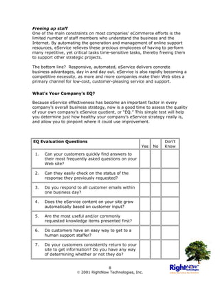 Freeing up staff
One of the main constraints on most companies' eCommerce efforts is the
limited number of staff members who understand the business and the
Internet. By automating the generation and management of online support
resources, eService relieves these precious employees of having to perform
many repetitive, yet critical tasks time-sensitive tasks, thereby freeing them
to support other strategic projects.

The bottom line? Responsive, automated, eService delivers concrete
business advantages, day in and day out. eService is also rapidly becoming a
competitive necessity, as more and more companies make their Web sites a
primary channel for low-cost, customer-pleasing service and support.


What's Your Company's EQ?

Because eService effectiveness has become an important factor in every
company’s overall business strategy, now is a good time to assess the quality
of your own company’s eService quotient, or “EQ.” This simple test will help
you determine just how healthy your company's eService strategy really is,
and allow you to pinpoint where it could use improvement.




EQ Evaluation Questions                                            Don't
                                                       Yes   No    Know
 1.   Can your customers quickly find answers to
      their most frequently asked questions on your
      Web site?

 2.   Can they easily check on the status of the
      response they previously requested?

 3.   Do you respond to all customer emails within
      one business day?

 4.   Does the eService content on your site grow
      automatically based on customer input?

 5.   Are the most useful and/or commonly
      requested knowledge items presented first?

 6.   Do customers have an easy way to get to a
      human support staffer?

 7.   Do your customers consistently return to your
      site to get information? Do you have any way
      of determining whether or not they do?


                                     8
                       2001 RightNow Technologies, Inc.
 