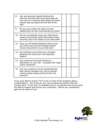 8.   Can you generate reports detailing the
      eService activities that have taken place on
      your site on a week-by-week basis? Do those
      reports help you determine the ROI of the
      site?

 9.   Do you give visitors the option to have
      updates sent to them automatically by email?

 10. Are you consistently using your Web site to
     capture and publish useful information that's
     currently only in the heads of your best staff?

 11. Have you off-loaded telephone calls to your
     call center that could be handled without
     human intervention on your Web site?

 12. Do customers ever praise your company
     because they found your site especially
     helpful?

 13. Can customers find local retailers or
     distributors on your site – complete with maps
     and/or directions?

 14. Can your customer service representatives
     help visitors navigate your site by actually
     viewing and/or taking control of their live
     sessions?


If you were able to answer “Yes” to ten or more of the questions above,
congratulations. You’re well on your way to becoming another eService
success story. If not, then it’s probably time to re-evaluate how you’re using
the Web to support and service your customers – before your competition
gets too far ahead of you!




                                     9
                       2001 RightNow Technologies, Inc.
 