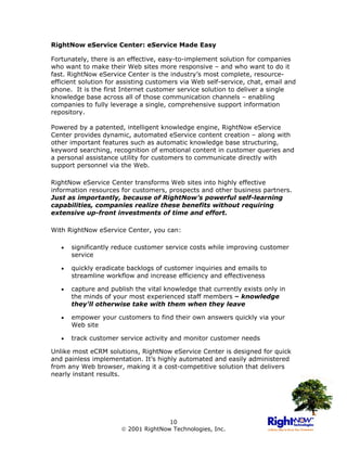 RightNow eService Center: eService Made Easy

Fortunately, there is an effective, easy-to-implement solution for companies
who want to make their Web sites more responsive – and who want to do it
fast. RightNow eService Center is the industry’s most complete, resource-
efficient solution for assisting customers via Web self-service, chat, email and
phone. It is the first Internet customer service solution to deliver a single
knowledge base across all of those communication channels – enabling
companies to fully leverage a single, comprehensive support information
repository.

Powered by a patented, intelligent knowledge engine, RightNow eService
Center provides dynamic, automated eService content creation – along with
other important features such as automatic knowledge base structuring,
keyword searching, recognition of emotional content in customer queries and
a personal assistance utility for customers to communicate directly with
support personnel via the Web.

RightNow eService Center transforms Web sites into highly effective
information resources for customers, prospects and other business partners.
Just as importantly, because of RightNow’s powerful self-learning
capabilities, companies realize these benefits without requiring
extensive up-front investments of time and effort.

With RightNow eService Center, you can:

   •   significantly reduce customer service costs while improving customer
       service

   •   quickly eradicate backlogs of customer inquiries and emails to
       streamline workflow and increase efficiency and effectiveness

   •   capture and publish the vital knowledge that currently exists only in
       the minds of your most experienced staff members – knowledge
       they'll otherwise take with them when they leave

   •   empower your customers to find their own answers quickly via your
       Web site

   •   track customer service activity and monitor customer needs

Unlike most eCRM solutions, RightNow eService Center is designed for quick
and painless implementation. It’s highly automated and easily administered
from any Web browser, making it a cost-competitive solution that delivers
nearly instant results.




                                      10
                        2001 RightNow Technologies, Inc.
 
