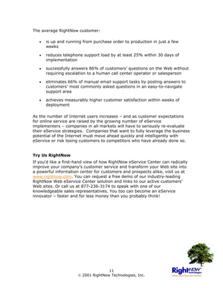 The average RightNow customer:

   •   is up and running from purchase order to production in just a few
       weeks

   •   reduces telephone support load by at least 25% within 30 days of
       implementation

   •   successfully answers 86% of customers’ questions on the Web without
       requiring escalation to a human call center operator or salesperson

   •   eliminates 66% of manual email support tasks by posting answers to
       customers' most commonly asked questions in an easy-to-navigate
       support area

   •   achieves measurably higher customer satisfaction within weeks of
       deployment

As the number of Internet users increases – and as customer expectations
for online service are raised by the growing number of eService
implementers – companies in all markets will have to seriously re-evaluate
their eService strategies. Companies that want to fully leverage the business
potential of the Internet must move ahead quickly and intelligently with
eService or risk losing customers to competitors who have already done so.


Try Us RightNow
If you'd like a first-hand view of how RightNow eService Center can radically
improve your company’s customer service and transform your Web site into
a powerful information center for customers and prospects alike, visit us at
www.rightnow.com. You can request a free demo of our industry-leading
RightNow Web eService Center solution and links to our active customers'
Web sites. Or call us at 877-236-3174 to speak with one of our
knowledgeable sales representatives. You too can become an eService
innovator – faster and for less money than you probably think!




                                     11
                       2001 RightNow Technologies, Inc.
 