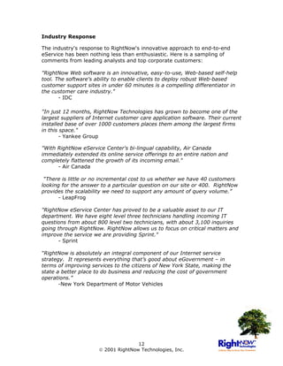 Industry Response

The industry's response to RightNow's innovative approach to end-to-end
eService has been nothing less than enthusiastic. Here is a sampling of
comments from leading analysts and top corporate customers:

"RightNow Web software is an innovative, easy-to-use, Web-based self-help
tool. The software's ability to enable clients to deploy robust Web-based
customer support sites in under 60 minutes is a compelling differentiator in
the customer care industry."
       - IDC

"In just 12 months, RightNow Technologies has grown to become one of the
largest suppliers of Internet customer care application software. Their current
installed base of over 1000 customers places them among the largest firms
in this space."
        - Yankee Group

"With RightNow eService Center's bi-lingual capability, Air Canada
immediately extended its online service offerings to an entire nation and
completely flattened the growth of its incoming email."
      - Air Canada

 “There is little or no incremental cost to us whether we have 40 customers
looking for the answer to a particular question on our site or 400. RightNow
provides the scalability we need to support any amount of query volume.”
      - LeapFrog

"RightNow eService Center has proved to be a valuable asset to our IT
department. We have eight level three technicians handling incoming IT
questions from about 800 level two technicians, with about 3,100 inquiries
going through RightNow. RightNow allows us to focus on critical matters and
improve the service we are providing Sprint."
      - Sprint

“RightNow is absolutely an integral component of our Internet service
strategy. It represents everything that’s good about eGovernment – in
terms of improving services to the citizens of New York State, making the
state a better place to do business and reducing the cost of government
operations.”
       -New York Department of Motor Vehicles




                                     12
                       2001 RightNow Technologies, Inc.
 