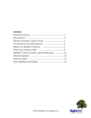 Contents
Executive Summary      ...................................................... 1
Why eService?   ............................................................. 2
eService Innovators: Cases-In-Point           ............................... 3
Ten Secrets for Successful eService          ................................ 5
Bottom Line Benefits of eService         .................................... 7
What’s Your Company’s EQ?          .......................................... 8
RightNow® eService Center: eService Made Easy                  .............. 10
Industry Response    ........................................................ 12
About the Author    .......................................................... 13
About RightNow Technologies          ........................................ 14




                         2001 RightNow Technologies, Inc
 