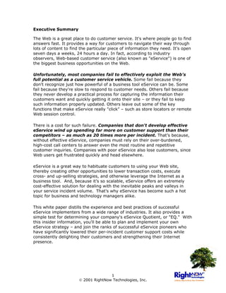Executive Summary

The Web is a great place to do customer service. It's where people go to find
answers fast. It provides a way for customers to navigate their way through
lots of content to find the particular piece of information they need. It's open
seven days a weeks, 24 hours a day. In fact, according to industry
observers, Web-based customer service (also known as "eService") is one of
the biggest business opportunities on the Web.

Unfortunately, most companies fail to effectively exploit the Web's
full potential as a customer service vehicle. Some fail because they
don't recognize just how powerful of a business tool eService can be. Some
fail because they're slow to respond to customer needs. Others fail because
they never develop a practical process for capturing the information their
customers want and quickly getting it onto their site – or they fail to keep
such information properly updated. Others leave out some of the key
functions that make eService really "click" – such as store locators or remote
Web session control.

There is a cost for such failure. Companies that don't develop effective
eService wind up spending far more on customer support than their
competitors – as much as 20 times more per incident. That’s because,
without effective eService, companies must rely on their over-burdened,
high-cost call centers to answer even the most routine and repetitive
customer inquiries. Companies with poor eService also lose customers, since
Web users get frustrated quickly and head elsewhere.

eService is a great way to habituate customers to using your Web site,
thereby creating other opportunities to lower transaction costs, execute
cross- and up-selling strategies, and otherwise leverage the Internet as a
business tool. And, because it’s so scalable, eService offers an extremely
cost-effective solution for dealing with the inevitable peaks and valleys in
your service incident volume. That’s why eService has become such a hot
topic for business and technology managers alike.

This white paper distills the experience and best practices of successful
eService implementers from a wide range of industries. It also provides a
simple test for determining your company's eService Quotient, or "EQ." With
this insider information, you'll be able to plan and implement your own
eService strategy – and join the ranks of successful eService pioneers who
have significantly lowered their per-incident customer support costs while
consistently delighting their customers and strengthening their Internet
presence.




                                      1
                        2001 RightNow Technologies, Inc.
 