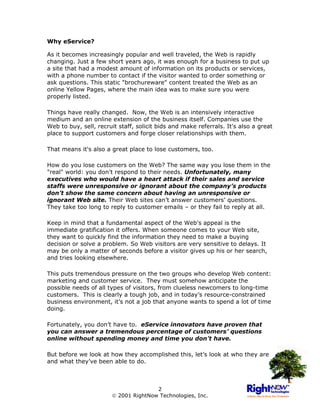 Why eService?

As it becomes increasingly popular and well traveled, the Web is rapidly
changing. Just a few short years ago, it was enough for a business to put up
a site that had a modest amount of information on its products or services,
with a phone number to contact if the visitor wanted to order something or
ask questions. This static "brochureware" content treated the Web as an
online Yellow Pages, where the main idea was to make sure you were
properly listed.

Things have really changed. Now, the Web is an intensively interactive
medium and an online extension of the business itself. Companies use the
Web to buy, sell, recruit staff, solicit bids and make referrals. It's also a great
place to support customers and forge closer relationships with them.

That means it's also a great place to lose customers, too.

How do you lose customers on the Web? The same way you lose them in the
"real" world: you don't respond to their needs. Unfortunately, many
executives who would have a heart attack if their sales and service
staffs were unresponsive or ignorant about the company’s products
don’t show the same concern about having an unresponsive or
ignorant Web site. Their Web sites can’t answer customers’ questions.
They take too long to reply to customer emails – or they fail to reply at all.

Keep in mind that a fundamental aspect of the Web's appeal is the
immediate gratification it offers. When someone comes to your Web site,
they want to quickly find the information they need to make a buying
decision or solve a problem. So Web visitors are very sensitive to delays. It
may be only a matter of seconds before a visitor gives up his or her search,
and tries looking elsewhere.

This puts tremendous pressure on the two groups who develop Web content:
marketing and customer service. They must somehow anticipate the
possible needs of all types of visitors, from clueless newcomers to long-time
customers. This is clearly a tough job, and in today’s resource-constrained
business environment, it’s not a job that anyone wants to spend a lot of time
doing.

Fortunately, you don’t have to. eService innovators have proven that
you can answer a tremendous percentage of customers’ questions
online without spending money and time you don’t have.

But before we look at how they accomplished this, let’s look at who they are
and what they’ve been able to do.



                                      2
                        2001 RightNow Technologies, Inc.
 