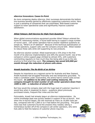 eService Innovators: Cases-In-Point
As more companies deploy eService, their successes demonstrate the bottom
line business benefits gained by effectively supporting customers online. Here
is just a sampling of companies that use automated, Web-based customer
support to lower operational costs and significantly improve customer
satisfaction.


Allied Telesyn: Self-Service for High-Tech Questions

When global communications equipment provider Allied Telesyn entered the
home PC networking market, it found itself having to support a large number
of novice users. Call center operators had to answer repetitive questions as
simple as, "What's an IP address?" Because of the technical sophistication of
Allied’s operators, support calls cost the company around $50. Allied needed
to reduce these calls while still supporting its new products.

Its eService solution worked. Allied experienced a 15% drop in the first
month of its eService implementation and 20% the second month. Use of the
company’s online support page climbed by almost 25%, with customers
commenting regularly on how much they like being able to go to the site
anytime to find what they want. The company has saved $25,000 per
month through the reduction of phone calls alone.


Ansett Australia: The Re-Birth of an Airline

Despite its importance as a regional carrier for Australia and New Zealand,
Ansett Australia had struggled financially and was temporarily grounded. To
make a comeback under receivership, the airline had to control costs across
the board. In addition to its other cost-cutting measures, the
company brought its total number of call center operators down from
1600 to 200 – a reduction of almost 90%.

But how would the company deal with the huge load of customer inquiries it
would face when it reopened its doors – questions about previously
purchased tickets, frequent-flier miles and the like?

Fortunately, Ansett had already begun an eService implementation. Its
online knowledge base was quickly seeded in support of the re-launch. And
when the re-launch began, the site received as many as 10,000 visits per
day, compared with the 1,000 or so it had before the grounding. The good
news was that customers found the answers they needed, taking a
tremendous burden off of the company’s call center operators, who were
fully able to field the balance of customer phone inquiries.


                                     3
                       2001 RightNow Technologies, Inc.
 
