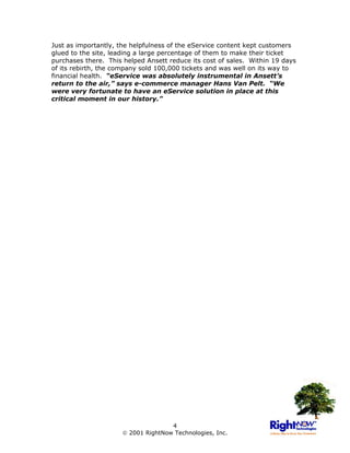 Just as importantly, the helpfulness of the eService content kept customers
glued to the site, leading a large percentage of them to make their ticket
purchases there. This helped Ansett reduce its cost of sales. Within 19 days
of its rebirth, the company sold 100,000 tickets and was well on its way to
financial health. “eService was absolutely instrumental in Ansett’s
return to the air,” says e-commerce manager Hans Van Pelt. “We
were very fortunate to have an eService solution in place at this
critical moment in our history.”




                                     4
                       2001 RightNow Technologies, Inc.
 