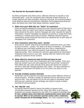 Ten Secrets for Successful eService

As these companies and others prove, effective eService is actually a very
achievable goal – even for companies with relatively limited resources. It
simply requires the right principles, practices and tools. By surveying today's
most effective eService practitioners, RightNow Technologies discovered ten
basic attributes that make Web-based customer support work:

1. Make sure your Web site can "listen" to customers
   Every successful salesperson knows the most important part of their job is
   listening—both for explicit and implicit messages from the customer. Web
   sites should do the same. Explicit messages are clear requests for specific
   information. Implicit messages are patterns of queries or usage that imply
   a difficulty in finding some type of content. Effective eService requires
   mechanisms and/or practices that ensure an attentive ear to both types of
   messages from customers.

2. Give customers what they want - quickly
   Once you’ve “heard” what kind of information customers want, you have
   to give it to them – quickly. The Web is all about immediacy. So whether
   it’s getting new information posted onto your site or responding to
   incoming emails, your eService solution must enhance your ability to
   respond quickly. Don’t confuse this with the rapid posting of information
   marketers want to put on your site. Quality eService requires the rapid
   posting of customer-driven content.

3. Make eService resources easy-to-find and easy-to-use
   Great content isn’t much use if customers can’t find it easily. That’s why
   eService content has to be well-organized into hierarchical “containers”
   that reflect the way users actually think about and search for content –
   not how a Web site manager guesses they might. It’s also important to
   always give customers the ability to turn to email, live chat or a live
   operator.

4. Provide multiple contact channels
   Remember not all customers are alike and they prefer different means of
   communication. Provide a variety of methods such as self-service, email
   and live chat. One size doesn't fit all and you need to remember when
   defining your customer service strategy you need to include multiple
   channels of communication.

5. The "80/20" rule
   Successful eService doesn’t require the ability to answer every
   conceivable customer question online. More than 80% of all customer
   questions are usually answered by just 20% of a support knowledge base.
   In fact, studies show that eService implementers have been able
   to answer 86% of all customer queries online with a relatively
   small, focused set of knowledge items. It’s more important to get

                                     5
                       2001 RightNow Technologies, Inc.
 