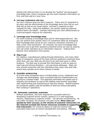 started with eService than it is to develop the “perfect” service/support
   knowledge base. Smart companies get the most important information up
   first, and then add to it over time.

6. Let your customers rate you
   You can’t improve what you don’t measure. That’s why it’s important to
   let users rate the effectiveness of the knowledge items they find on your
   Web site as well as any email replies received in response to their
   requests for help. Using this feedback, you quickly weed out eService
   content that’s not helpful – thereby improving your site’s effectiveness as
   a service/support resource for customers.

7. Leverage your knowledge base
   It’s worth creating a knowledge base just for Web-based eService. But
   you can achieve even greater return on investment (ROI) by leveraging
   that knowledge base across all your customer interaction channels (i.e.
   Web, email, chat and phone). For example, the same knowledge base
   customers use to get their questions answered online can also be used by
   new call center operators as an information resource – helping them
   become more productive more quickly.

8. Map it out
   For retailers, manufacturers selling through distributors, and many other
   types of companies, some of the most common questions customers have
   when they visit your Web site will have to do with local store or office
   locations. The best way to provide this information is with an easy-to-
   read map and driving directions – not just street addresses. Maps not
   only provide customers with the information they need, they also help
   ensure they actually arrive there without a hassle!

9. Consider outsourcing
   At a time when companies have a limited ability to buy, implement and
   manage new technologies, many successful eService implementers are
   turning to a hosted model. This approach eliminates the capital cost of
   software and hardware as well as the staffing requirements associated
   with implementing and maintaining an eService system. Hosted systems
   let companies rapidly reap the benefits of eService without disrupting
   their existing IT operations.

10. Automate, automate, automate
   Without automation, the work required for successful eService –
   developing customer-driven content, posting it in a well-organized
   manner, responding to customer emails – can become overwhelming. As
   site traffic increases, the situation only gets worse. Many sites are
   spoiled by their success, as the volume of customer interaction via
   the Internet exceeds the human resources available to supporting
   that interaction. It’s critical to deploy an eService solution that
   automates tasks such as content development and posting. Effective

                                     6
                       2001 RightNow Technologies, Inc.
 