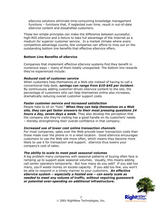 eService solutions eliminate time-consuming knowledge management
   functions – functions that, if neglected over time, result in out-of-date
   eService content and dissatisfied customers.

These ten simple principles can make the difference between successful,
high-ROI eService and a failure to take full advantage of the Internet as a
medium for superior customer service. In a market climate where every
competitive advantage counts, few companies can afford to miss out on the
outstanding bottom line benefits that effective eService offers.

Bottom Line Benefits of eService

Companies that implement effective eService systems find they benefit in
numerous ways – many of them totally unexpected. The bottom line rewards
they’ve experienced include:

Reduced cost of customer service
When customers help themselves at a Web site instead of having to call a
conventional help desk, savings can range from $10-$45 per incident.
By continuously adding customer-driven eService content to the site, the
percentage of customers who can help themselves online also increases,
dramatically reducing overall customer support costs.

Faster customer service and increased satisfaction
People hate to sit on "hold." When they can help themselves on a Web
site, they can get faster answers to their most pressing questions 24
hours a day, seven days a week. They also develop the perception that
the company site they're visiting has a good handle on its customers’ needs
– thereby strengthening their overall confidence in that company.

Increased use of lower cost online transaction channels
For most companies, sales over the Web provide lower transaction costs than
those made over the phone or in a retail location. Good eService encourages
customers to use the Web site more often, which means they become more
likely to use it for transaction and support. eService thus lowers your
company’s cost of sales.

The ability to scale to meet peak seasonal volumes
A big problem many companies with seasonal patterns of buying often face is
ramping up to support peak seasonal volumes. Usually, this means adding
call center operators temporarily. But how many do you add? If you add too
many, you’ll waste money on excess capacity. If you add too few, you won’t
be able to respond in a timely manner to your customers. An effective
eService system – especially a hosted one – can easily scale as
needed to meet any volume of traffic, without requiring guesswork
or potential over-spending on additional infrastructure.




                                     7
                       2001 RightNow Technologies, Inc.
 