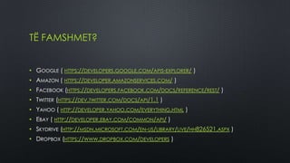 TË FAMSHMET?


• GOOGLE ( HTTPS://DEVELOPERS.GOOGLE.COM/APIS-EXPLORER/ )
• AMAZON ( HTTPS://DEVELOPER.AMAZONSERVICES.COM/ )
• FACEBOOK (HTTPS://DEVELOPERS.FACEBOOK.COM/DOCS/REFERENCE/REST/ )
• TWITTER (HTTPS://DEV.TWITTER.COM/DOCS/API/1.1 )
• YAHOO ( HTTP://DEVELOPER.YAHOO.COM/EVERYTHING.HTML )
• EBAY ( HTTP://DEVELOPER.EBAY.COM/COMMON/API/ )
• SKYDRIVE (HTTP://MSDN.MICROSOFT.COM/EN-US/LIBRARY/LIVE/HH826521.ASPX )
• DROPBOX (HTTPS://WWW.DROPBOX.COM/DEVELOPERS )
 
