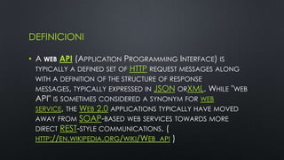 DEFINICIONI

• A WEB API (APPLICATION PROGRAMMING INTERFACE) IS
  TYPICALLY A DEFINED SET OF HTTP REQUEST MESSAGES ALONG
 WITH A DEFINITION OF THE STRUCTURE OF RESPONSE
 MESSAGES, TYPICALLY EXPRESSED IN JSON ORXML. WHILE "WEB
 API" IS SOMETIMES CONSIDERED A SYNONYM FOR WEB
 SERVICE, THE WEB 2.0 APPLICATIONS TYPICALLY HAVE MOVED
 AWAY FROM SOAP-BASED WEB SERVICES TOWARDS MORE
 DIRECT REST-STYLE COMMUNICATIONS. (
 HTTP://EN.WIKIPEDIA.ORG/WIKI/WEB_API )
 
