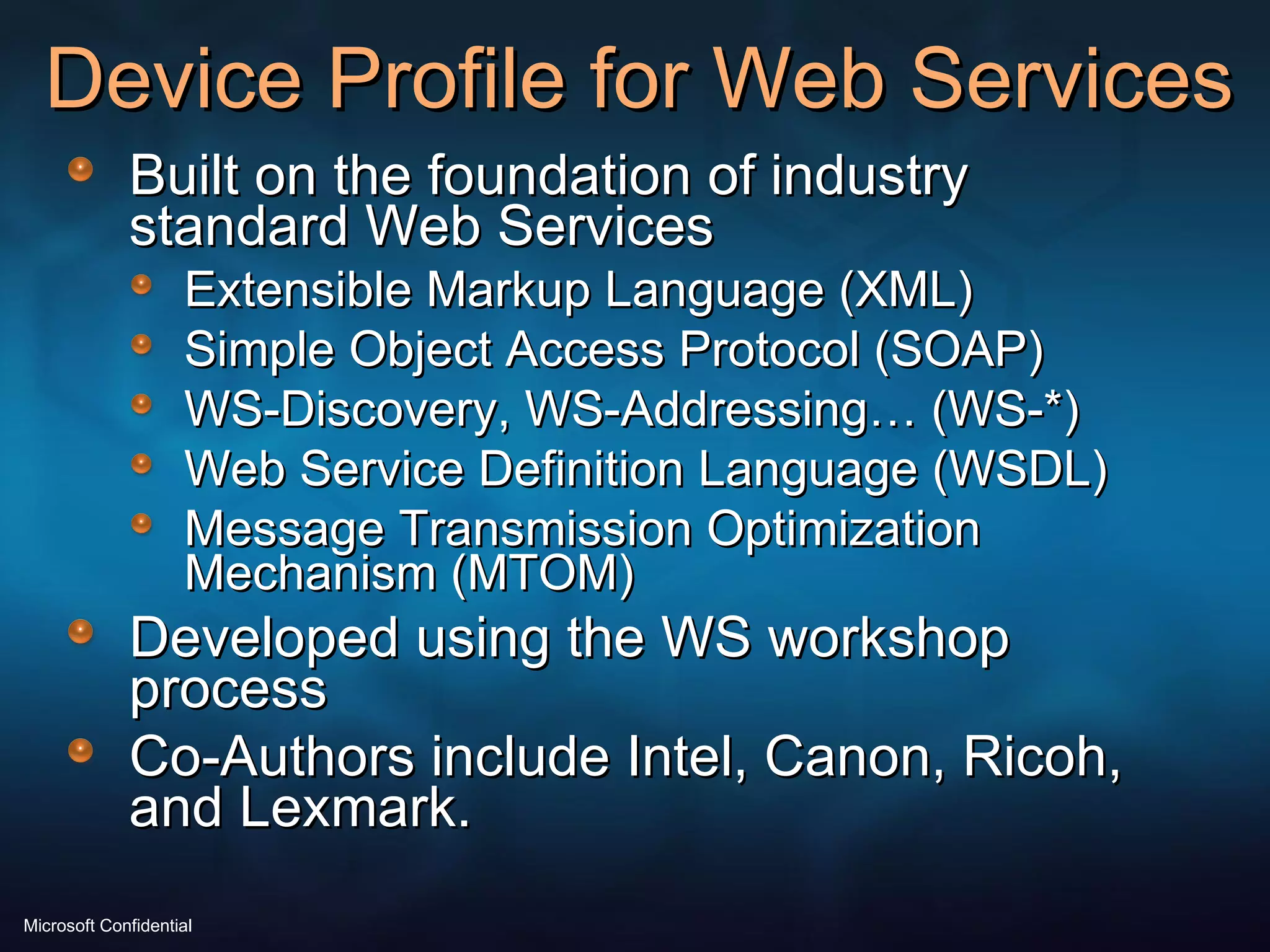 Device Profile for Web Services  Built on the foundation of industry standard Web Services Extensible Markup Language (XML) Simple Object Access Protocol (SOAP) WS-Discovery, WS-Addressing… (WS-*) Web Service Definition Language (WSDL)  Message Transmission Optimization Mechanism (MTOM) Developed using the WS workshop process Co-Authors include Intel, Canon, Ricoh, and Lexmark. 