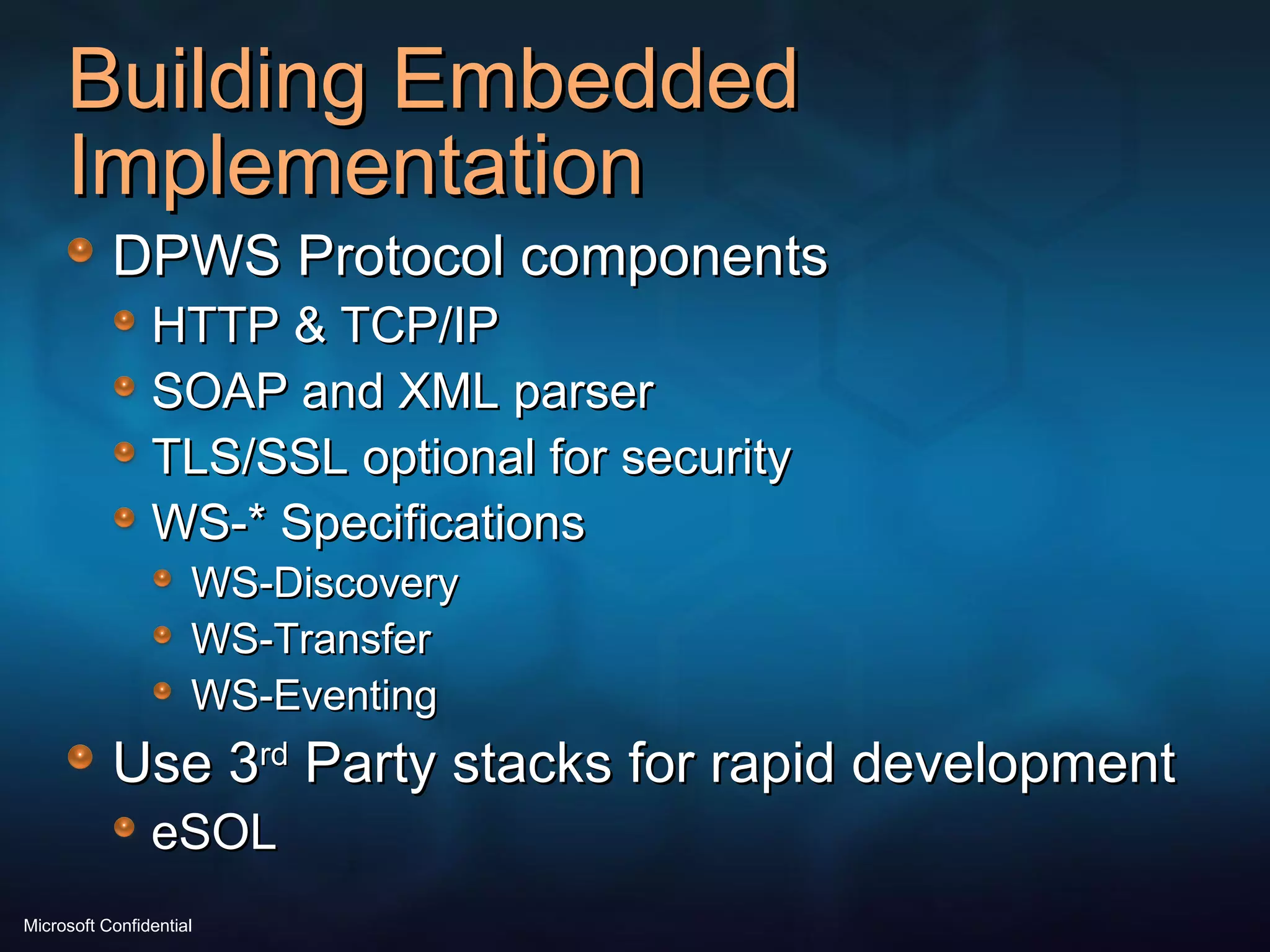 Building Embedded Implementation DPWS Protocol components HTTP & TCP/IP SOAP and XML parser TLS/SSL optional for security WS-* Specifications WS-Discovery WS-Transfer WS-Eventing Use 3 rd  Party stacks for rapid development eSOL 