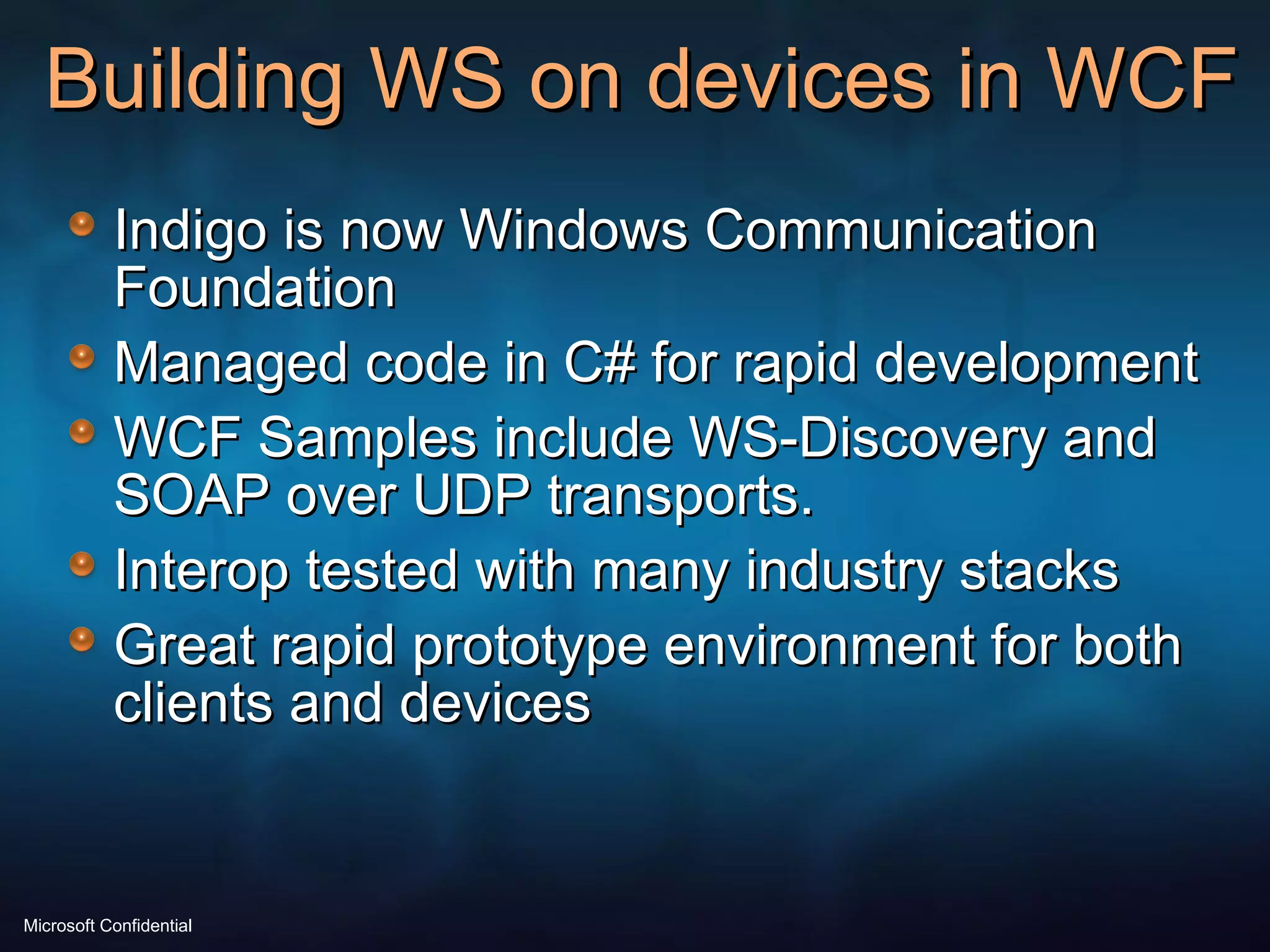 Building WS on devices in WCF Indigo is now Windows Communication Foundation Managed code in C# for rapid development WCF Samples include WS-Discovery and SOAP over UDP transports. Interop tested with many industry stacks Great rapid prototype environment for both clients and devices 