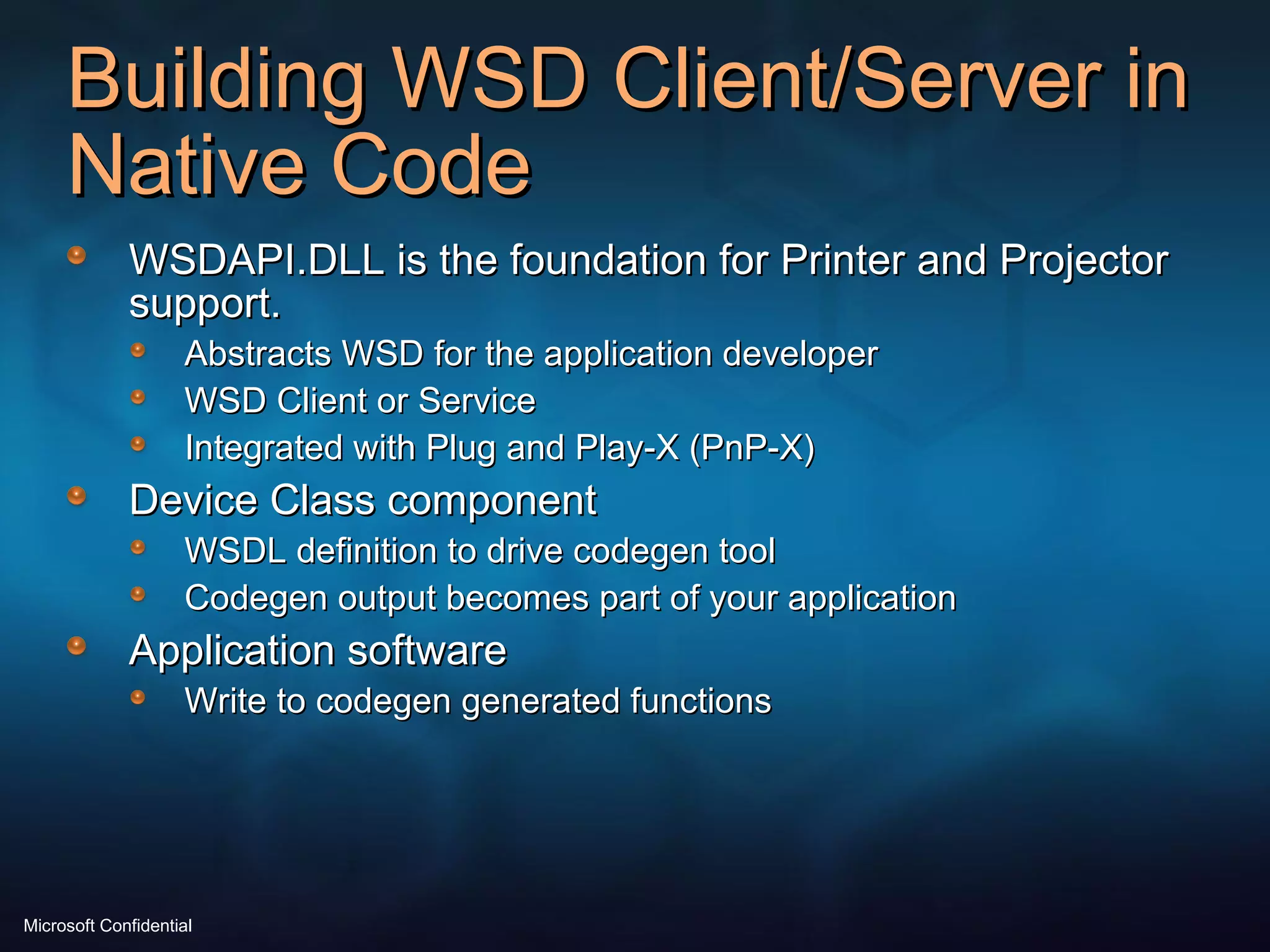 Building WSD Client/Server in Native Code WSDAPI.DLL is the foundation for Printer and Projector support. Abstracts WSD for the application developer WSD Client or Service Integrated with Plug and Play-X (PnP-X) Device Class component WSDL definition to drive codegen tool Codegen output becomes part of your application Application software Write to codegen generated functions 