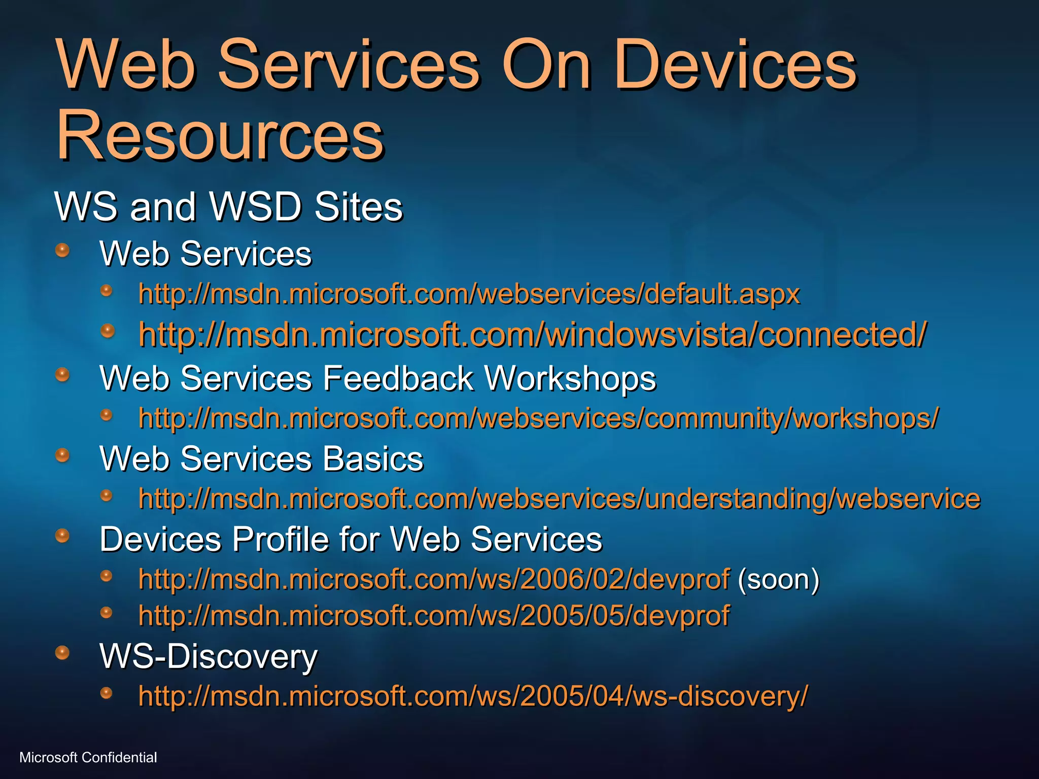 Web Services On Devices Resources WS and WSD Sites Web Services http://msdn.microsoft.com/webservices/default.aspx http://msdn.microsoft.com/windowsvista/connected/ Web Services Feedback Workshops http://msdn.microsoft.com/webservices/community/workshops/ Web Services Basics http://msdn.microsoft.com/webservices/understanding/webservicebasics/default.aspx Devices Profile for Web Services http://msdn.microsoft.com/ws/2006/02/devprof  (soon) http://msdn.microsoft.com/ws/2005/05/devprof   WS-Discovery http://msdn.microsoft.com/ws/2005/04/ws-discovery/ 