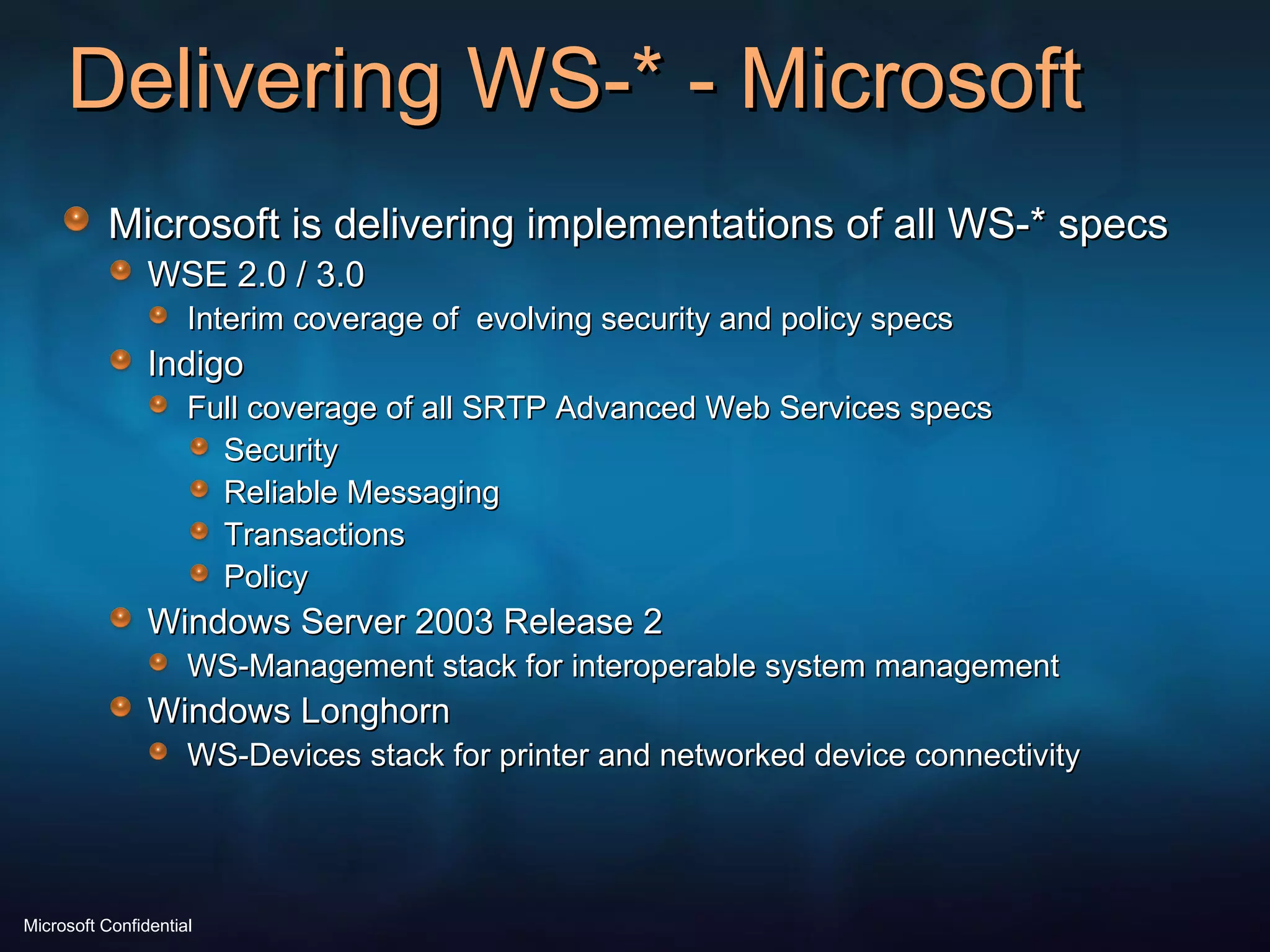 Delivering WS-* - Microsoft Microsoft is delivering implementations of all WS-* specs WSE 2.0 / 3.0 Interim coverage of  evolving security and policy specs Indigo Full coverage of all SRTP Advanced Web Services specs Security Reliable Messaging Transactions Policy Windows Server 2003 Release 2 WS-Management stack for interoperable system management Windows Longhorn WS-Devices stack for printer and networked device connectivity 