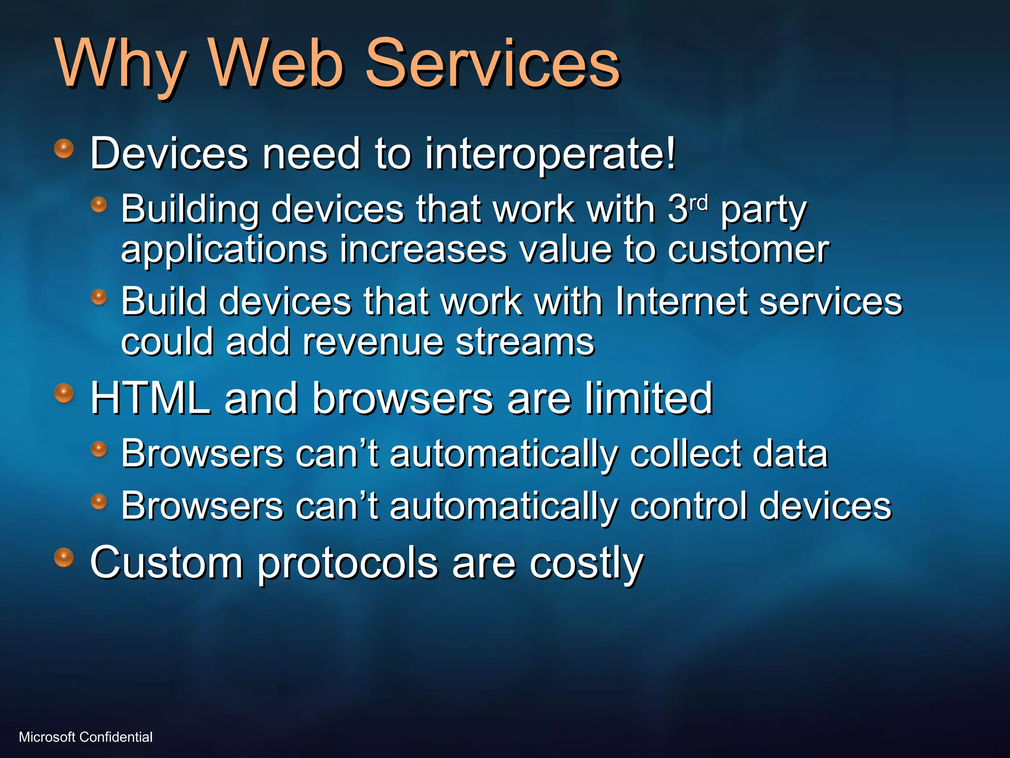 Why Web Services Devices need to interoperate!  Building devices that work with 3 rd  party applications increases value to customer Build devices that work with Internet services could add revenue streams HTML and browsers are limited Browsers can’t automatically collect data Browsers can’t automatically control devices Custom protocols are costly 