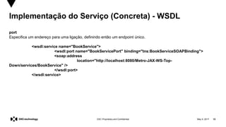 May 5, 2017 15DXC Proprietary and Confidential
Implementação do Serviço (Concreta) - WSDL
port
Especifica um endereço para uma ligação, definindo então um endpoint único.
<wsdl:service name="BookService">
<wsdl:port name="BookServicePort" binding="tns:BookServiceSOAPBinding">
<soap:address
location="http://localhost:8080/Metro-JAX-WS-Top-
Down/services/BookService" />
</wsdl:port>
</wsdl:service>
 