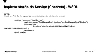 May 5, 2017 16DXC Proprietary and Confidential
Implementação do Serviço (Concreta) - WSDL
service
Modela um Web Service agregando um conjunto de portas relacionados entre si.
<wsdl:service name="BookService">
<wsdl:port name="BookServicePort" binding="tns:BookServiceSOAPBinding">
<soap:address
location="http://localhost:8080/Metro-JAX-WS-Top-
Down/services/BookService" />
</wsdl:port>
</wsdl:service>
 