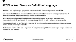 May 5, 2017 5DXC Proprietary and Confidential
WSDL – Web Services Definition Language
A WSDL é uma especificação que permite descrever um Web Services segundo um formato XML.
Um documento WSDL é um documento XML que descreve Web Services como um conjunto de pontos de
serviço (endpoints) que operam baseados em trocas de mensagens.
WSDL é uma linguagem extensível e permite a descrição de pontos de serviço e suas mensagens
independentemente de que formato de mensagens ou protocolo de rede é utilizado na comunicação.
Através da descrição do Web Services o provedor de serviços publica as especificações necessárias para o
cliente invocar um serviço – Contrato
O cliente não precisa saber qual a linguagem do programação ou plataforma de execução em que o provedor
de serviços está baseado.
 