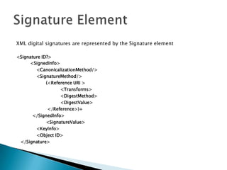 XML digital signatures are represented by the Signature element <Signature ID?>      <SignedInfo>       	<CanonicalizationMethod/>       	<SignatureMethod/>       	       (<Reference URI >        		 <Transforms>        		 <DigestMethod>        		 <DigestValue>       	        </Reference>)+      </SignedInfo>     	       <SignatureValue>     		<KeyInfo>    		<Object ID>   </Signature>Signature Element