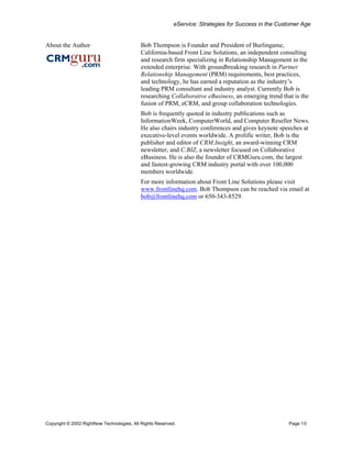eService: Strategies for Success in the Customer Age


About the Author                           Bob Thompson is Founder and President of Burlingame,
                                           California-based Front Line Solutions, an independent consulting
                                           and research firm specializing in Relationship Management in the
                                           extended enterprise. With groundbreaking research in Partner
                                           Relationship Management (PRM) requirements, best practices,
                                           and technology, he has earned a reputation as the industry’s
                                           leading PRM consultant and industry analyst. Currently Bob is
                                           researching Collaborative eBusiness, an emerging trend that is the
                                           fusion of PRM, eCRM, and group collaboration technologies.
                                           Bob is frequently quoted in industry publications such as
                                           InformationWeek, ComputerWorld, and Computer Reseller News.
                                           He also chairs industry conferences and gives keynote speeches at
                                           executive-level events worldwide. A prolific writer, Bob is the
                                           publisher and editor of CRM.Insight, an award-winning CRM
                                           newsletter, and C.BIZ, a newsletter focused on Collaborative
                                           eBusiness. He is also the founder of CRMGuru.com, the largest
                                           and fastest-growing CRM industry portal with over 100,000
                                           members worldwide.
                                           For more information about Front Line Solutions please visit
                                           www.frontlinehq.com. Bob Thompson can be reached via email at
                                           bob@frontlinehq.com or 650-343-8529.




Copyright © 2002 RightNow Technologies, All Rights Reserved.                                          Page 10
 