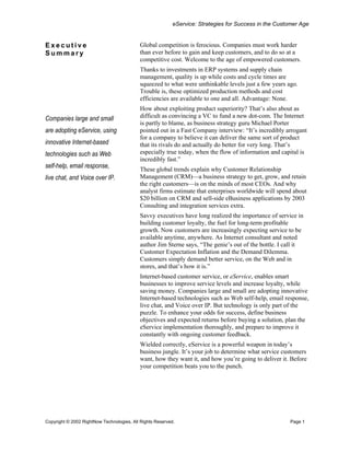 eService: Strategies for Success in the Customer Age


Executive                                  Global competition is ferocious. Companies must work harder
Summary                                    than ever before to gain and keep customers, and to do so at a
                                           competitive cost. Welcome to the age of empowered customers.
                                           Thanks to investments in ERP systems and supply chain
                                           management, quality is up while costs and cycle times are
                                           squeezed to what were unthinkable levels just a few years ago.
                                           Trouble is, these optimized production methods and cost
                                           efficiencies are available to one and all. Advantage: None.
                                           How about exploiting product superiority? That’s also about as
Companies large and small                  difficult as convincing a VC to fund a new dot-com. The Internet
                                           is partly to blame, as business strategy guru Michael Porter
are adopting eService, using               pointed out in a Fast Company interview: “It’s incredibly arrogant
                                           for a company to believe it can deliver the same sort of product
innovative Internet-based                  that its rivals do and actually do better for very long. That’s
technologies such as Web                   especially true today, when the flow of information and capital is
                                           incredibly fast.”
self-help, email response,                 These global trends explain why Customer Relationship
live chat, and Voice over IP.              Management (CRM)—a business strategy to get, grow, and retain
                                           the right customers—is on the minds of most CEOs. And why
                                           analyst firms estimate that enterprises worldwide will spend about
                                           $20 billion on CRM and sell-side eBusiness applications by 2003
                                           Consulting and integration services extra.
                                           Savvy executives have long realized the importance of service in
                                           building customer loyalty, the fuel for long-term profitable
                                           growth. Now customers are increasingly expecting service to be
                                           available anytime, anywhere. As Internet consultant and noted
                                           author Jim Sterne says, “The genie’s out of the bottle. I call it
                                           Customer Expectation Inflation and the Demand Dilemma.
                                           Customers simply demand better service, on the Web and in
                                           stores, and that’s how it is.”
                                           Internet-based customer service, or eService, enables smart
                                           businesses to improve service levels and increase loyalty, while
                                           saving money. Companies large and small are adopting innovative
                                           Internet-based technologies such as Web self-help, email response,
                                           live chat, and Voice over IP. But technology is only part of the
                                           puzzle. To enhance your odds for success, define business
                                           objectives and expected returns before buying a solution, plan the
                                           eService implementation thoroughly, and prepare to improve it
                                           constantly with ongoing customer feedback.
                                           Wielded correctly, eService is a powerful weapon in today’s
                                           business jungle. It’s your job to determine what service customers
                                           want, how they want it, and how you’re going to deliver it. Before
                                           your competition beats you to the punch.




Copyright © 2002 RightNow Technologies, All Rights Reserved.                                           Page 1
 